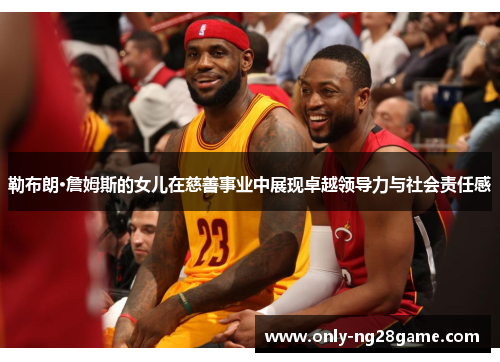 勒布朗·詹姆斯的女儿在慈善事业中展现卓越领导力与社会责任感