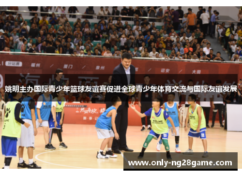 姚明主办国际青少年篮球友谊赛促进全球青少年体育交流与国际友谊发展