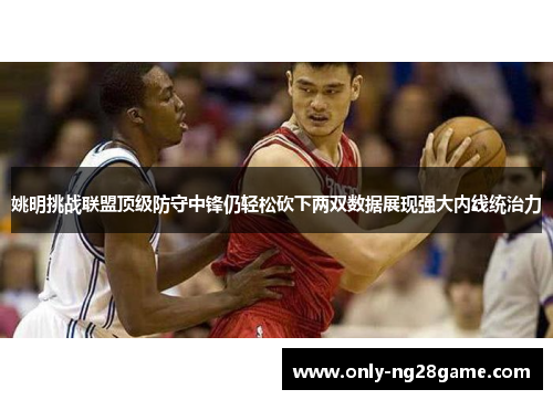 姚明挑战联盟顶级防守中锋仍轻松砍下两双数据展现强大内线统治力