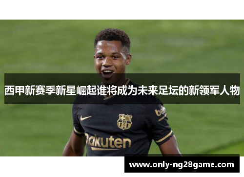 西甲新赛季新星崛起谁将成为未来足坛的新领军人物 西甲新赛季新星崛起谁将成为未来足坛的新领军人物