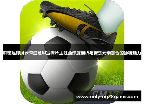 解密足球风云频道意甲宣传片主题曲深度剖析与音乐元素融合的独特魅力 解密足球风云频道意甲宣传片主题曲深度剖析与音乐元素融合的独特魅力