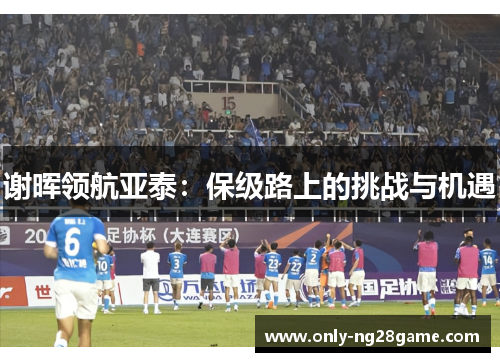 谢晖领航亚泰:保级路上的挑战与机遇 谢晖领航亚泰:保级路上的挑战与机遇