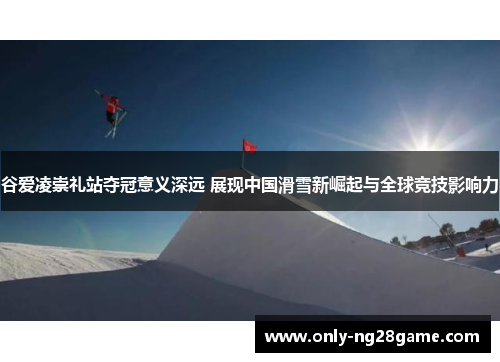 谷爱凌崇礼站夺冠意义深远 展现中国滑雪新崛起与全球竞技影响力 谷爱凌崇礼站夺冠意义深远 展现中国滑雪新崛起与全球竞技影响力