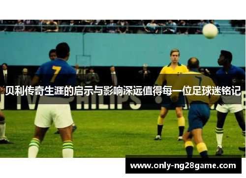 贝利传奇生涯的启示与影响深远值得每一位足球迷铭记