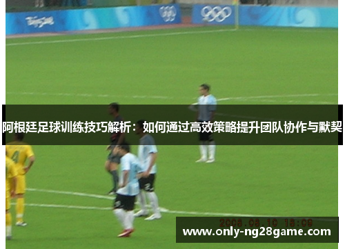 阿根廷足球训练技巧解析：如何通过高效策略提升团队协作与默契